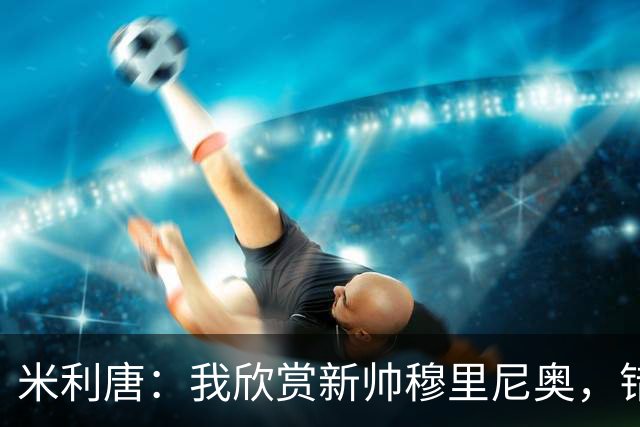 米利唐：我欣赏新帅穆里尼奥，错失世界杯让我对新赛季充满期待